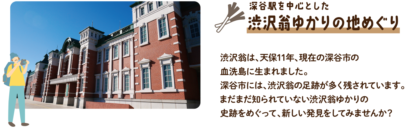 深谷駅を中心とした渋沢翁ゆかりの地めぐり｜渋沢翁は、天保11年、現在の深谷市の血洗島に生まれました。深谷市には、渋沢翁の足跡が多く残されています。まだまだ知られていない渋沢翁ゆかりの史跡をめぐって、新しい発見をしてみませんか？