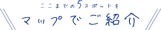 ここまでの5スポットをマップでご紹介